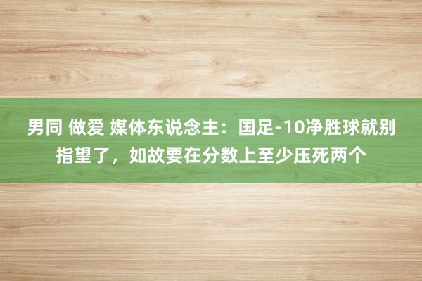 男同 做爱 媒体东说念主：国足-10净胜球就别指望了，如故要在分数上至少压死两个