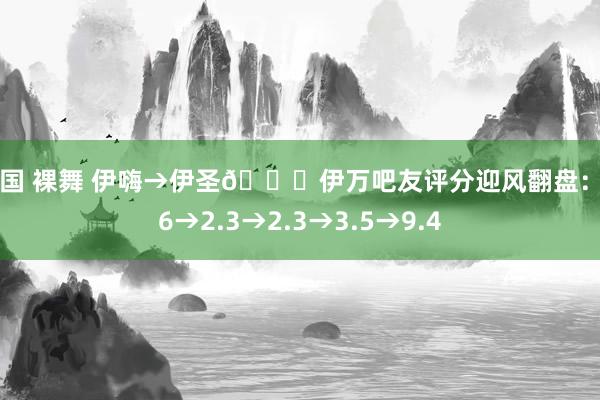 韩国 裸舞 伊嗨→伊圣😂伊万吧友评分迎风翻盘：2.6→2.3→2.3→3.5→9.4