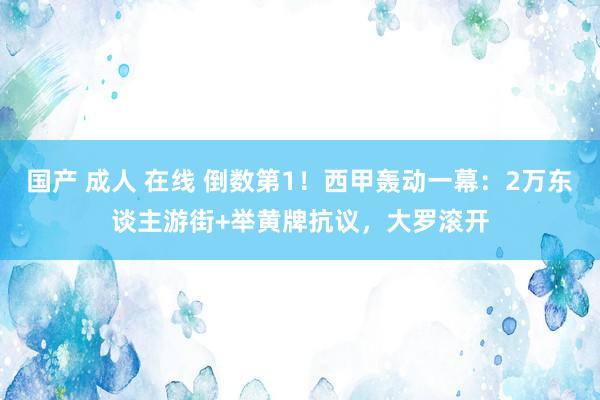 国产 成人 在线 倒数第1！西甲轰动一幕：2万东谈主游街+举黄牌抗议，大罗滚开