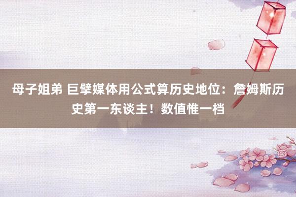 母子姐弟 巨擘媒体用公式算历史地位：詹姆斯历史第一东谈主！数值惟一档