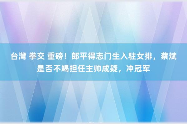 台灣 拳交 重磅！郎平得志门生入驻女排，蔡斌是否不竭担任主帅成疑，冲冠军