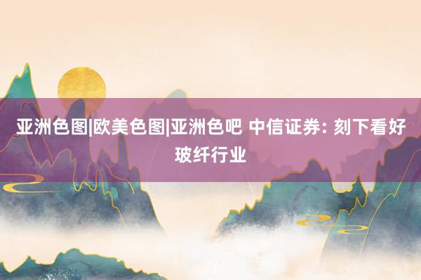 亚洲色图|欧美色图|亚洲色吧 中信证券: 刻下看好玻纤行业