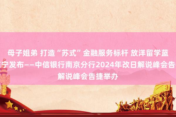 母子姐弟 打造“苏式”金融服务标杆 放洋留学蓝皮书在宁发布——中信银行南京分行2024年改日解说峰会告捷举办