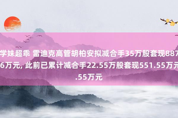 学妹超乖 雷迪克高管胡柏安拟减合手35万股套现887.6万元, 此前已累计减合手22.55万股套现551.55万元