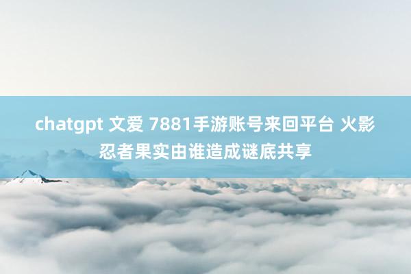 chatgpt 文爱 7881手游账号来回平台 火影忍者果实由谁造成谜底共享