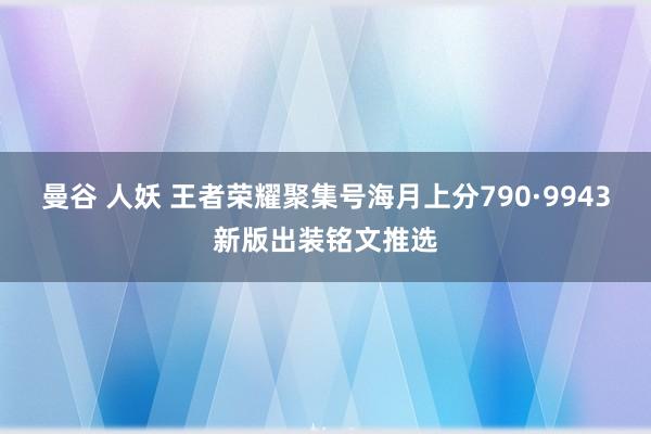 曼谷 人妖 王者荣耀聚集号海月上分790·9943新版出装铭文推选