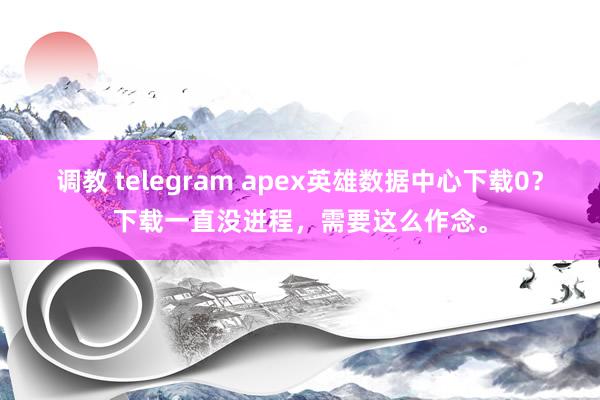 调教 telegram apex英雄数据中心下载0？下载一直没进程，需要这么作念。