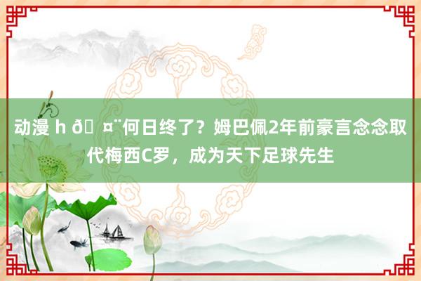 动漫 h 🤨何日终了？姆巴佩2年前豪言念念取代梅西C罗，成为天下足球先生