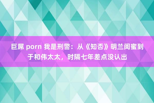 巨屌 porn 我是刑警：从《知否》明兰闺蜜到于和伟太太，时隔七年差点没认出