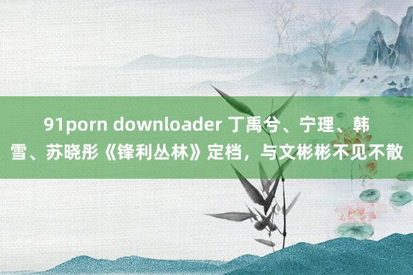 91porn downloader 丁禹兮、宁理、韩雪、苏晓彤《锋利丛林》定档，与文彬彬不见不散