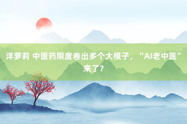 洋萝莉 中医药限度卷出多个大模子，“AI老中医”来了？