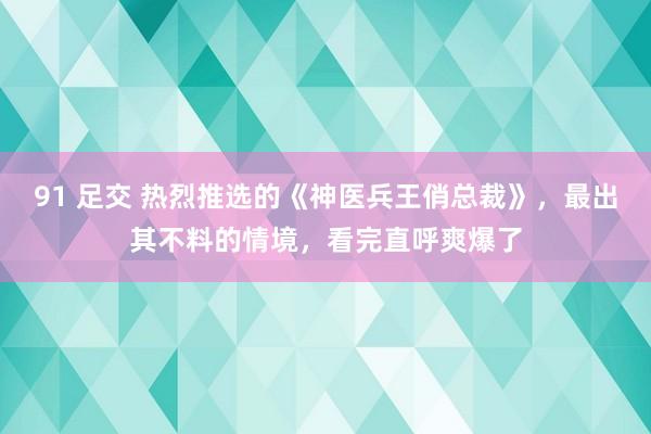 91 足交 热烈推选的《神医兵王俏总裁》，最出其不料的情境，看完直呼爽爆了