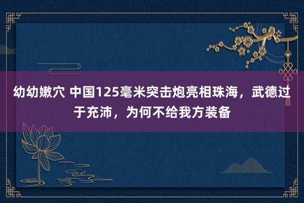 幼幼嫩穴 中国125毫米突击炮亮相珠海，武德过于充沛，为何不给我方装备