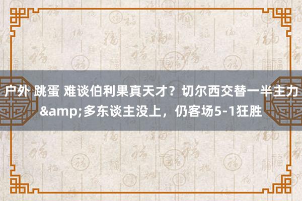 户外 跳蛋 难谈伯利果真天才？切尔西交替一半主力&多东谈主没上，仍客场5-1狂胜