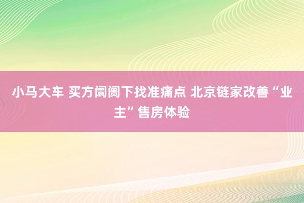 小马大车 买方阛阓下找准痛点 北京链家改善“业主”售房体验