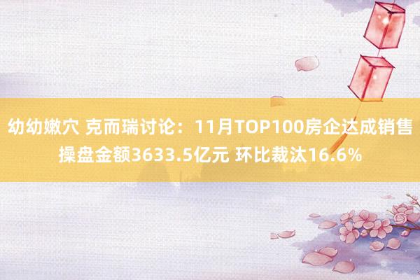 幼幼嫩穴 克而瑞讨论：11月TOP100房企达成销售操盘金额3633.5亿元 环比裁汰16.6%