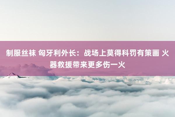 制服丝袜 匈牙利外长：战场上莫得科罚有策画 火器救援带来更多伤一火