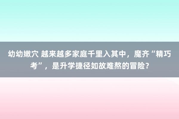 幼幼嫩穴 越来越多家庭千里入其中，魔齐“精巧考”，是升学捷径如故难熬的冒险？