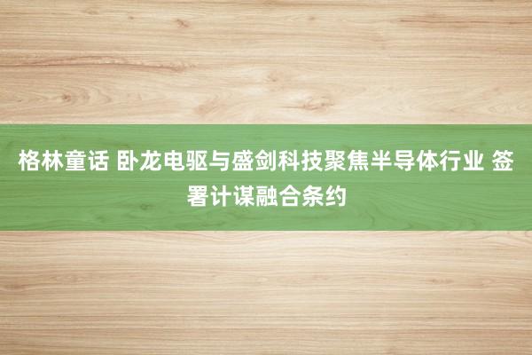 格林童话 卧龙电驱与盛剑科技聚焦半导体行业 签署计谋融合条约