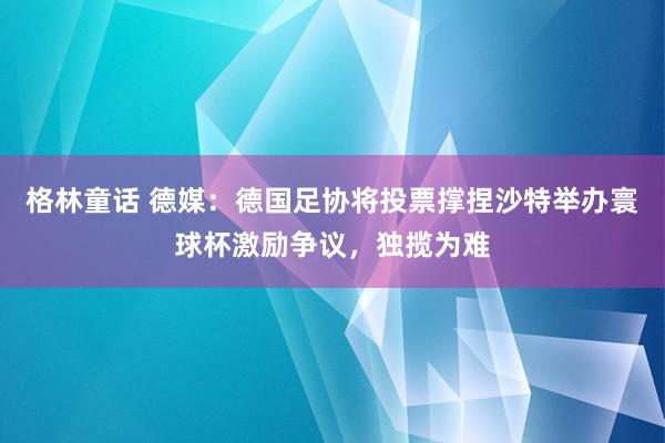 格林童话 德媒：德国足协将投票撑捏沙特举办寰球杯激励争议，独揽为难