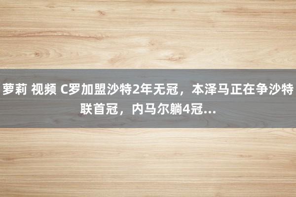 萝莉 视频 C罗加盟沙特2年无冠，本泽马正在争沙特联首冠，内马尔躺4冠...