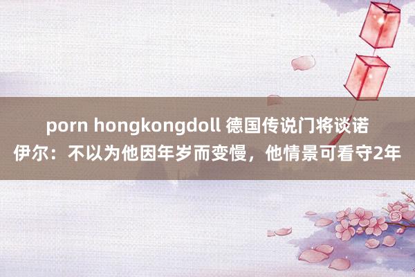 porn hongkongdoll 德国传说门将谈诺伊尔：不以为他因年岁而变慢，他情景可看守2年