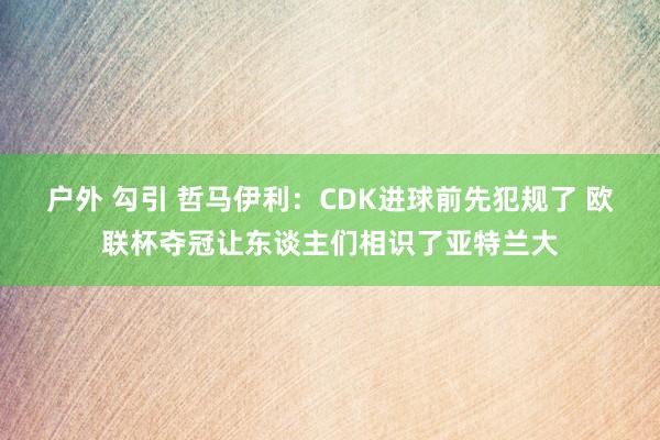 户外 勾引 哲马伊利：CDK进球前先犯规了 欧联杯夺冠让东谈主们相识了亚特兰大