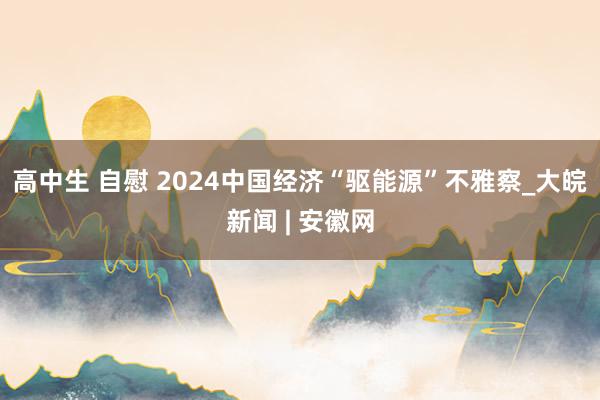 高中生 自慰 2024中国经济“驱能源”不雅察_大皖新闻 | 安徽网