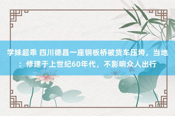 学妹超乖 四川德昌一座钢板桥被货车压垮，当地：修建于上世纪60年代，不影响众人出行