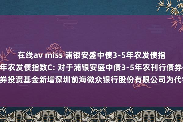 在线av miss 浦银安盛中债3-5年农发债指数A，浦银安盛中债3-5年农发债指数C: 对于浦银安盛中债3-5年农刊行债券指数证券投资基金新增深圳前海微众银行股份有限公司为代销机构并投入其费率优惠行为的公告