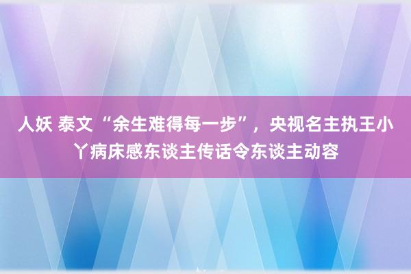 人妖 泰文 “余生难得每一步”，央视名主执王小丫病床感东谈主传话令东谈主动容