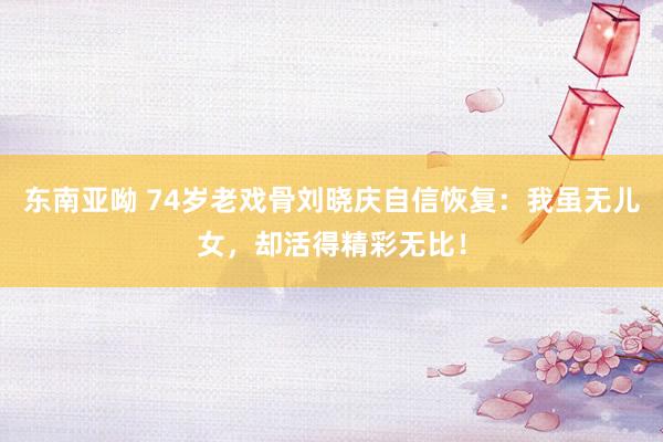 东南亚呦 74岁老戏骨刘晓庆自信恢复：我虽无儿女，却活得精彩无比！