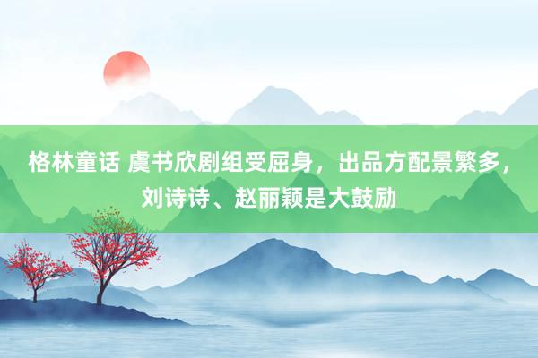 格林童话 虞书欣剧组受屈身，出品方配景繁多，刘诗诗、赵丽颖是大鼓励