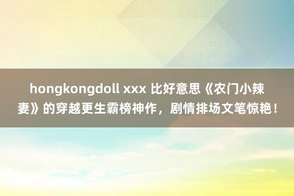 hongkongdoll xxx 比好意思《农门小辣妻》的穿越更生霸榜神作，剧情排场文笔惊艳！