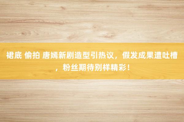 裙底 偷拍 唐嫣新剧造型引热议，假发成果遭吐槽，粉丝期待别样精彩！