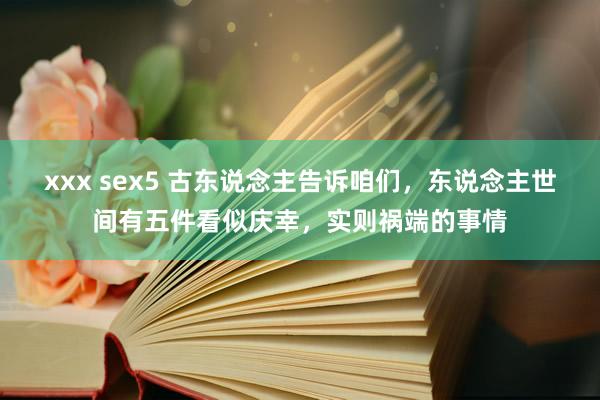 xxx sex5 古东说念主告诉咱们，东说念主世间有五件看似庆幸，实则祸端的事情