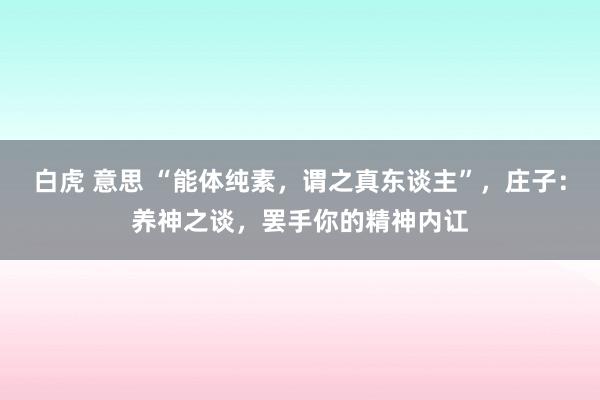 白虎 意思 “能体纯素，谓之真东谈主”，庄子：养神之谈，罢手你的精神内讧