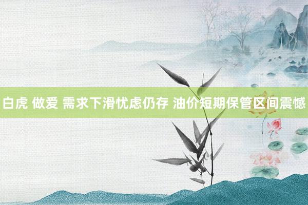 白虎 做爱 需求下滑忧虑仍存 油价短期保管区间震憾