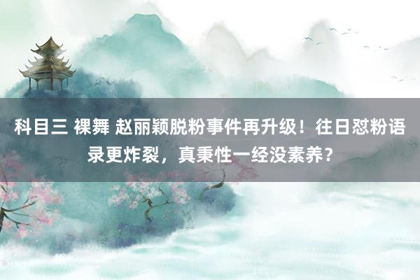 科目三 裸舞 赵丽颖脱粉事件再升级！往日怼粉语录更炸裂，真秉性一经没素养？