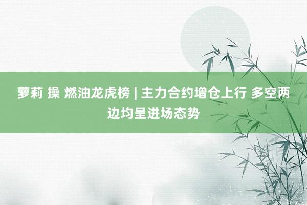 萝莉 操 燃油龙虎榜 | 主力合约增仓上行 多空两边均呈进场态势