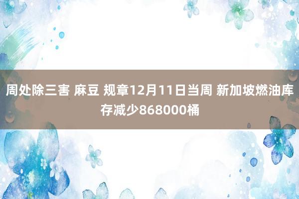 周处除三害 麻豆 规章12月11日当周 新加坡燃油库存减少868000桶