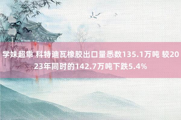 学妹超乖 科特迪瓦橡胶出口量悉数135.1万吨 较2023年同时的142.7万吨下跌5.4%