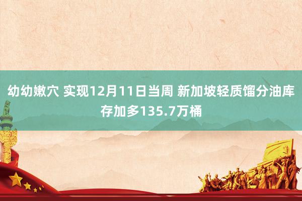 幼幼嫩穴 实现12月11日当周 新加坡轻质馏分油库存加多135.7万桶