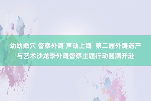 幼幼嫩穴 督察外滩 声动上海  第二届外滩遗产与艺术沙龙季外滩督察主题行动圆满开赴