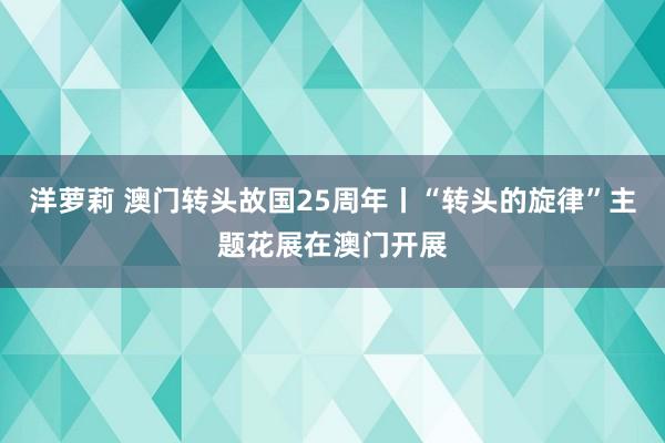 洋萝莉 澳门转头故国25周年丨“转头的旋律”主题花展在澳门开展