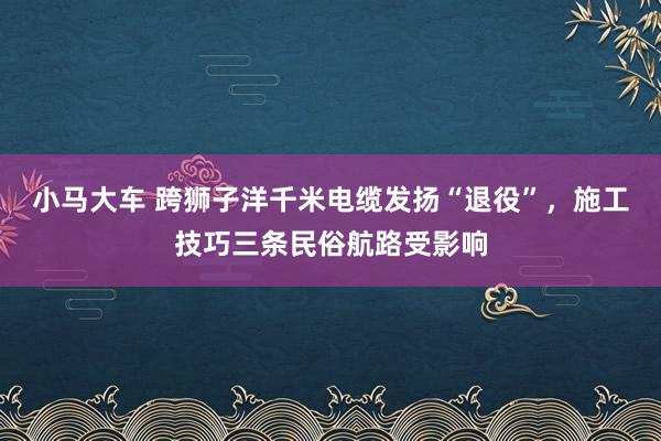 小马大车 跨狮子洋千米电缆发扬“退役”，施工技巧三条民俗航路受影响