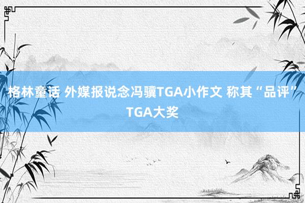 格林童话 外媒报说念冯骥TGA小作文 称其“品评”TGA大奖