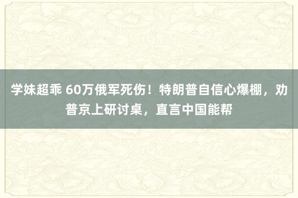 学妹超乖 60万俄军死伤！特朗普自信心爆棚，劝普京上研讨桌，直言中国能帮