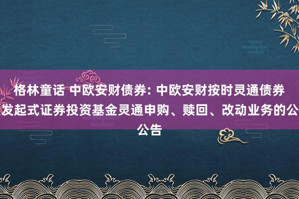 格林童话 中欧安财债券: 中欧安财按时灵通债券型发起式证券投资基金灵通申购、赎回、改动业务的公告