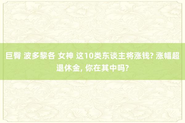 巨臀 波多黎各 女神 这10类东谈主将涨钱? 涨幅超退休金， 你在其中吗?